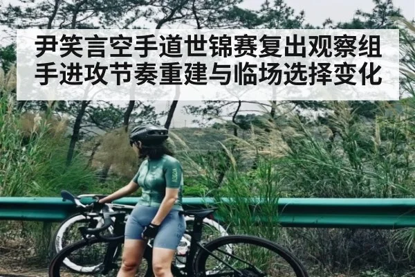 尹笑言空手道世锦赛复出观察组手进攻节奏重建与临场选择变化